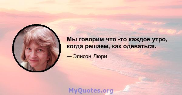 Мы говорим что -то каждое утро, когда решаем, как одеваться.