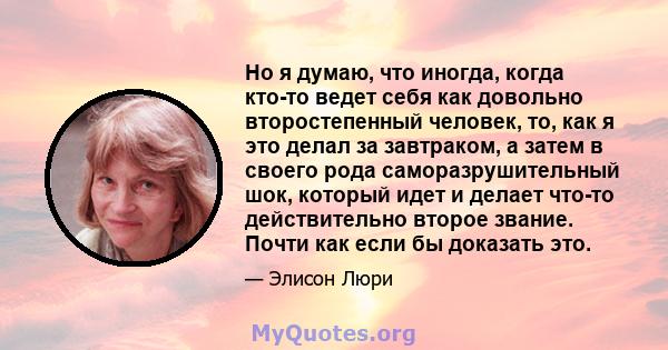 Но я думаю, что иногда, когда кто-то ведет себя как довольно второстепенный человек, то, как я это делал за завтраком, а затем в своего рода саморазрушительный шок, который идет и делает что-то действительно второе