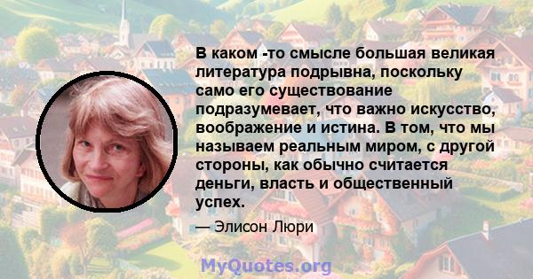 В каком -то смысле большая великая литература подрывна, поскольку само его существование подразумевает, что важно искусство, воображение и истина. В том, что мы называем реальным миром, с другой стороны, как обычно