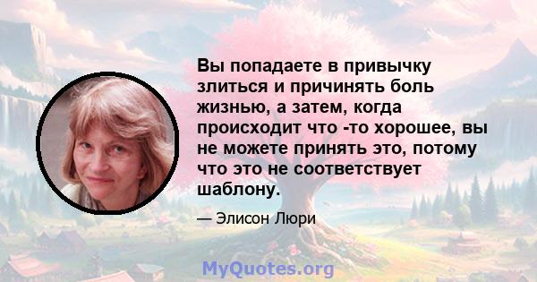 Вы попадаете в привычку злиться и причинять боль жизнью, а затем, когда происходит что -то хорошее, вы не можете принять это, потому что это не соответствует шаблону.