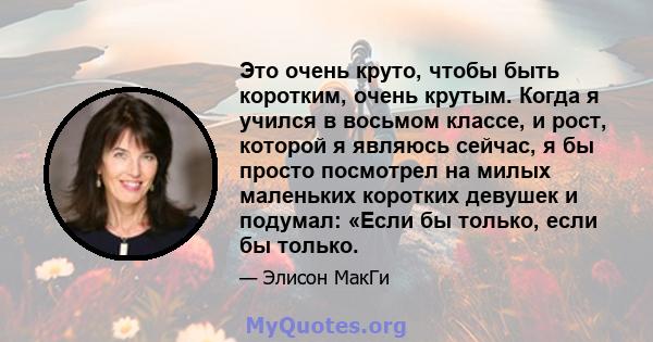 Это очень круто, чтобы быть коротким, очень крутым. Когда я учился в восьмом классе, и рост, которой я являюсь сейчас, я бы просто посмотрел на милых маленьких коротких девушек и подумал: «Если бы только, если бы только.