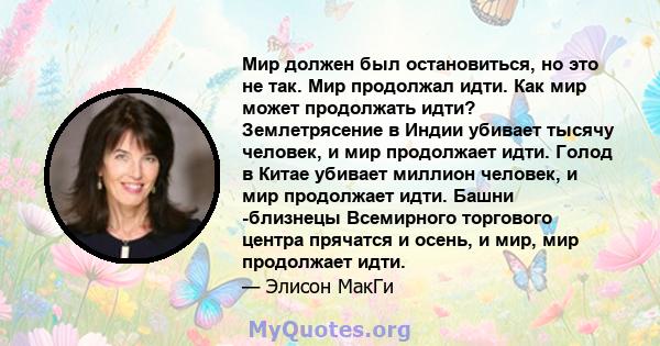 Мир должен был остановиться, но это не так. Мир продолжал идти. Как мир может продолжать идти? Землетрясение в Индии убивает тысячу человек, и мир продолжает идти. Голод в Китае убивает миллион человек, и мир продолжает 