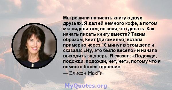 Мы решили написать книгу о двух друзьях. Я дал ей немного кофе, а потом мы сидели там, не зная, что делать. Как начать писать книгу вместе? Таким образом, Кейт [Дикамильо] встала примерно через 10 минут в этом деле и