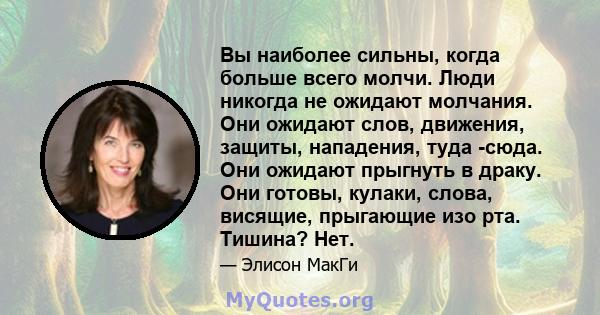 Вы наиболее сильны, когда больше всего молчи. Люди никогда не ожидают молчания. Они ожидают слов, движения, защиты, нападения, туда -сюда. Они ожидают прыгнуть в драку. Они готовы, кулаки, слова, висящие, прыгающие изо