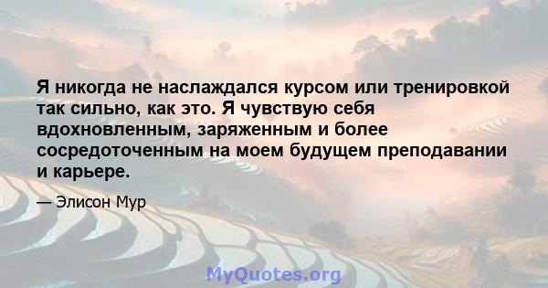 Я никогда не наслаждался курсом или тренировкой так сильно, как это. Я чувствую себя вдохновленным, заряженным и более сосредоточенным на моем будущем преподавании и карьере.