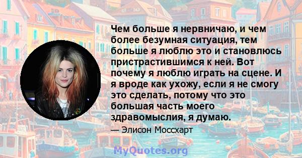 Чем больше я нервничаю, и чем более безумная ситуация, тем больше я люблю это и становлюсь пристрастившимся к ней. Вот почему я люблю играть на сцене. И я вроде как ухожу, если я не смогу это сделать, потому что это