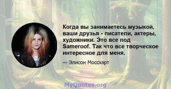 Когда вы занимаетесь музыкой, ваши друзья - писатели, актеры, художники. Это все под Sameroof. Так что все творческое интересное для меня.