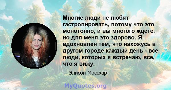 Многие люди не любят гастролировать, потому что это монотонно, и вы многого ждете, но для меня это здорово. Я вдохновлен тем, что нахожусь в другом городе каждый день - все люди, которых я встречаю, все, что я вижу.