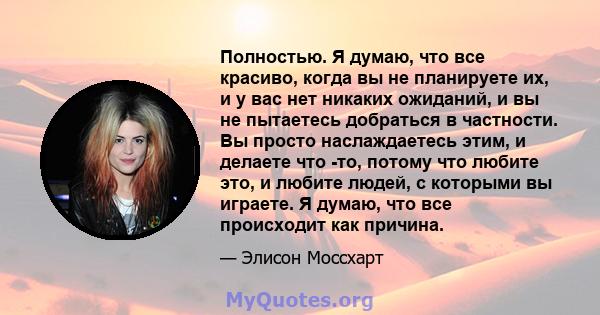 Полностью. Я думаю, что все красиво, когда вы не планируете их, и у вас нет никаких ожиданий, и вы не пытаетесь добраться в частности. Вы просто наслаждаетесь этим, и делаете что -то, потому что любите это, и любите