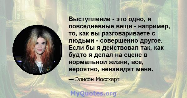 Выступление - это одно, и повседневные вещи - например, то, как вы разговариваете с людьми - совершенно другое. Если бы я действовал так, как будто я делал на сцене в нормальной жизни, все, вероятно, ненавидят меня.