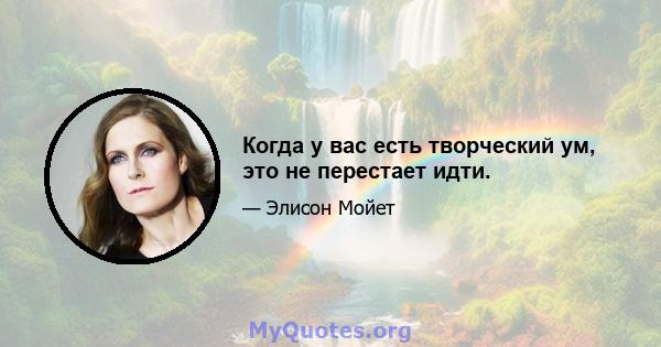 Когда у вас есть творческий ум, это не перестает идти.