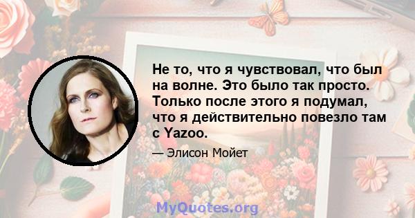 Не то, что я чувствовал, что был на волне. Это было так просто. Только после этого я подумал, что я действительно повезло там с Yazoo.