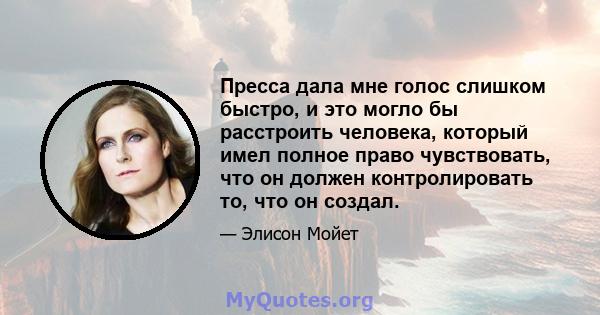 Пресса дала мне голос слишком быстро, и это могло бы расстроить человека, который имел полное право чувствовать, что он должен контролировать то, что он создал.