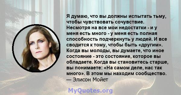 Я думаю, что вы должны испытать тьму, чтобы чувствовать сочувствие. Несмотря на все мои недостатки - и у меня есть много - у меня есть полная способность подчеркнуть у людей. И все сводится к тому, чтобы быть «другим».