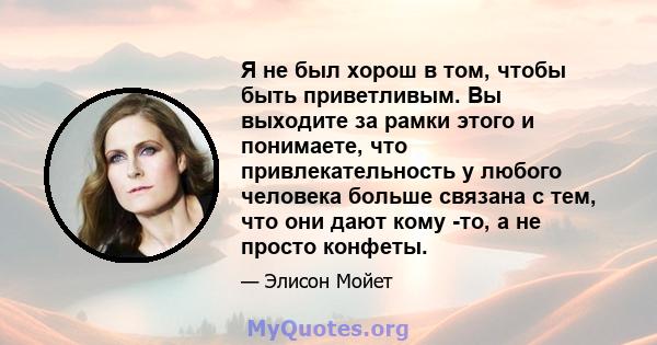 Я не был хорош в том, чтобы быть приветливым. Вы выходите за рамки этого и понимаете, что привлекательность у любого человека больше связана с тем, что они дают кому -то, а не просто конфеты.