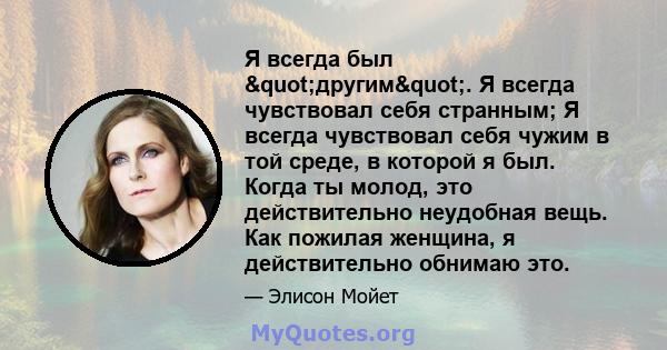 Я всегда был "другим". Я всегда чувствовал себя странным; Я всегда чувствовал себя чужим в той среде, в которой я был. Когда ты молод, это действительно неудобная вещь. Как пожилая женщина, я действительно