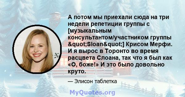 А потом мы приехали сюда на три недели репетиции группы с [музыкальным консультантом/участником группы "Sloan"] Крисом Мерфи. И я вырос в Торонто во время расцвета Слоана, так что я был как «О, боже!» И это