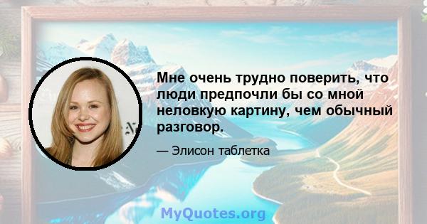 Мне очень трудно поверить, что люди предпочли бы со мной неловкую картину, чем обычный разговор.