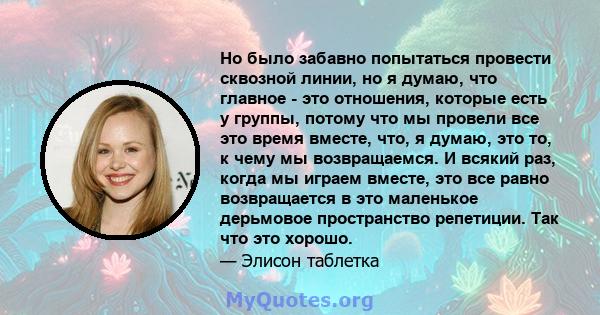 Но было забавно попытаться провести сквозной линии, но я думаю, что главное - это отношения, которые есть у группы, потому что мы провели все это время вместе, что, я думаю, это то, к чему мы возвращаемся. И всякий раз, 