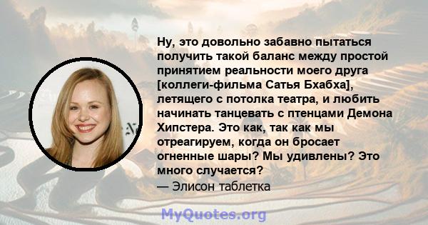 Ну, это довольно забавно пытаться получить такой баланс между простой принятием реальности моего друга [коллеги-фильма Сатья Бхабха], летящего с потолка театра, и любить начинать танцевать с птенцами Демона Хипстера.