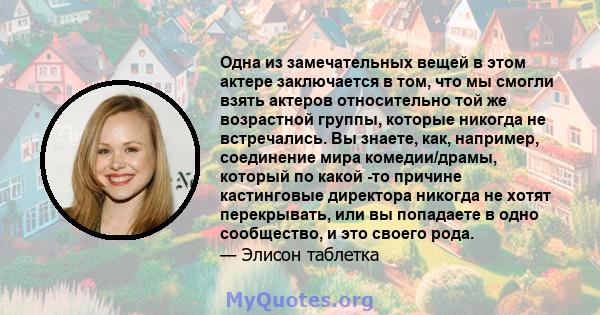 Одна из замечательных вещей в этом актере заключается в том, что мы смогли взять актеров относительно той же возрастной группы, которые никогда не встречались. Вы знаете, как, например, соединение мира комедии/драмы,