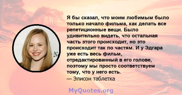 Я бы сказал, что моим любимым было только начало фильма, как делать все репетиционные вещи. Было удивительно видеть, что остальная часть этого происходит, но это происходит так по частям. И у Эдгара уже есть весь фильм, 