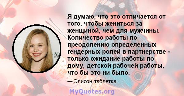 Я думаю, что это отличается от того, чтобы жениться за женщиной, чем для мужчины. Количество работы по преодолению определенных гендерных ролей в партнерстве - только ожидание работы по дому, детской рабочей работы, что 