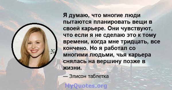 Я думаю, что многие люди пытаются планировать вещи в своей карьере. Они чувствуют, что если я не сделаю это к тому времени, когда мне тридцать, все кончено. Но я работал со многими людьми, чья карьера снялась на вершину 