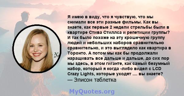 Я имею в виду, что я чувствую, что мы снимали все эти разные фильмы. Как вы знаете, как первые 2 недели стрельбы были в квартире Стива Стиллса и репетиции группы? И так было похоже на эту крошечную группу людей и