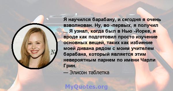 Я научился барабану, и сегодня я очень взволнован. Ну, во -первых, я получил ... Я узнал, когда был в Нью -Йорке, я вроде как подготовил просто изучение основных вещей, таких как избиение моей дивана рядом с моим