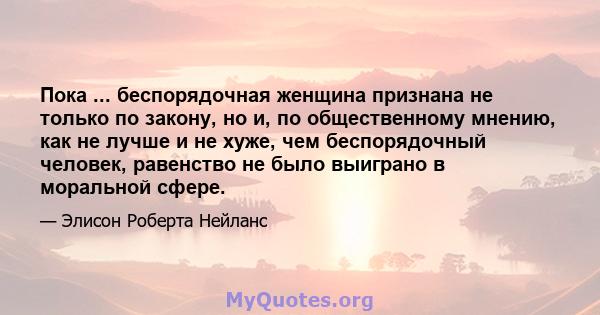 Пока ... беспорядочная женщина признана не только по закону, но и, по общественному мнению, как не лучше и не хуже, чем беспорядочный человек, равенство не было выиграно в моральной сфере.