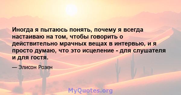 Иногда я пытаюсь понять, почему я всегда настаиваю на том, чтобы говорить о действительно мрачных вещах в интервью, и я просто думаю, что это исцеление - для слушателя и для гостя.