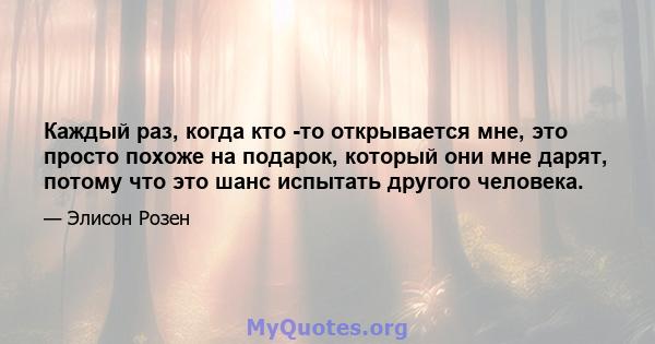 Каждый раз, когда кто -то открывается мне, это просто похоже на подарок, который они мне дарят, потому что это шанс испытать другого человека.