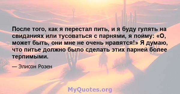 После того, как я перестал пить, и я буду гулять на свиданиях или тусоваться с парнями, я пойму: «О, может быть, они мне не очень нравятся!» Я думаю, что питье должно было сделать этих парней более терпимыми.