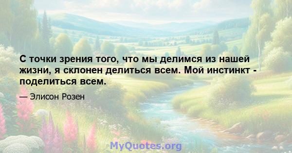 С точки зрения того, что мы делимся из нашей жизни, я склонен делиться всем. Мой инстинкт - поделиться всем.