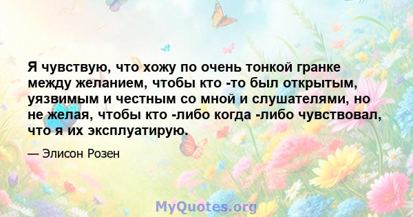 Я чувствую, что хожу по очень тонкой гранке между желанием, чтобы кто -то был открытым, уязвимым и честным со мной и слушателями, но не желая, чтобы кто -либо когда -либо чувствовал, что я их эксплуатирую.