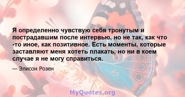 Я определенно чувствую себя тронутым и пострадавшим после интервью, но не так, как что -то иное, как позитивное. Есть моменты, которые заставляют меня хотеть плакать, но ни в коем случае я не могу справиться.