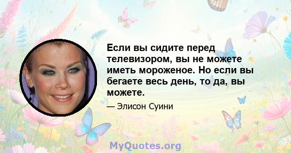 Если вы сидите перед телевизором, вы не можете иметь мороженое. Но если вы бегаете весь день, то да, вы можете.