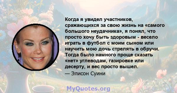 Когда я увидел участников, сражающихся за свою жизнь на «самого большого неудачника», я понял, что просто хочу быть здоровым - весело играть в футбол с моим сыном или научить мою дочь стрелять в обручи. Тогда было