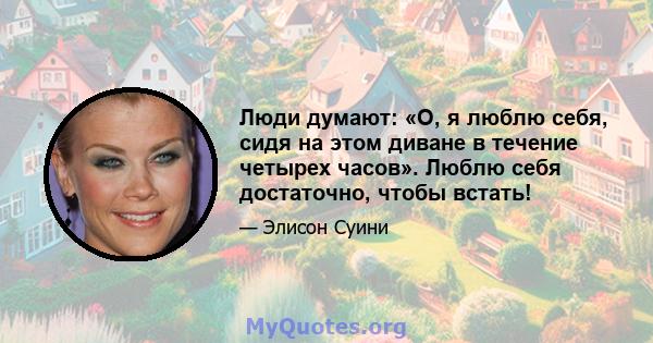 Люди думают: «О, я люблю себя, сидя на этом диване в течение четырех часов». Люблю себя достаточно, чтобы встать!