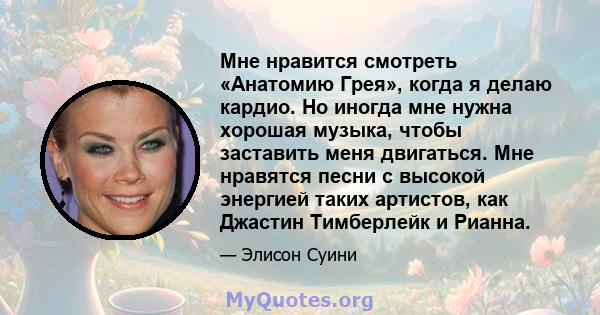 Мне нравится смотреть «Анатомию Грея», когда я делаю кардио. Но иногда мне нужна хорошая музыка, чтобы заставить меня двигаться. Мне нравятся песни с высокой энергией таких артистов, как Джастин Тимберлейк и Рианна.