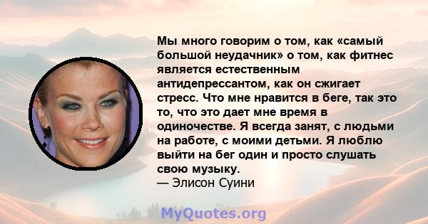 Мы много говорим о том, как «самый большой неудачник» о том, как фитнес является естественным антидепрессантом, как он сжигает стресс. Что мне нравится в беге, так это то, что это дает мне время в одиночестве. Я всегда