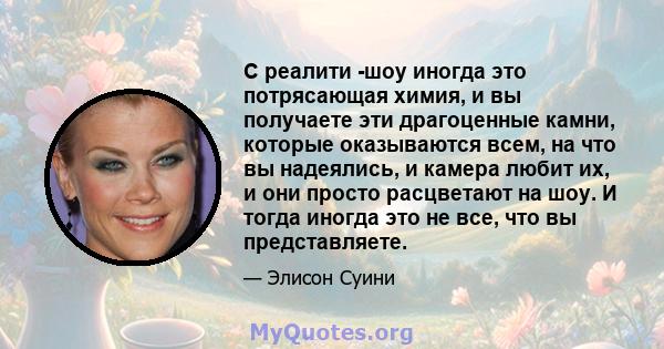 С реалити -шоу иногда это потрясающая химия, и вы получаете эти драгоценные камни, которые оказываются всем, на что вы надеялись, и камера любит их, и они просто расцветают на шоу. И тогда иногда это не все, что вы