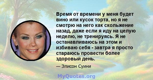 Время от времени у меня будет вино или кусок торта, но я не смотрю на него как скольжение назад, даже если я иду на целую неделю, не тренируясь. Я не останавливаюсь на этом и избиваю себя - завтра я просто стараюсь