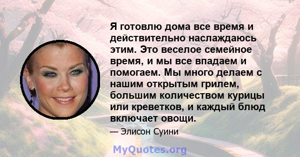 Я готовлю дома все время и действительно наслаждаюсь этим. Это веселое семейное время, и мы все впадаем и помогаем. Мы много делаем с нашим открытым грилем, большим количеством курицы или креветков, и каждый блюд