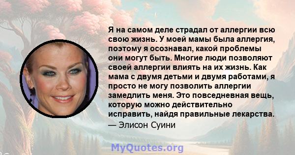 Я на самом деле страдал от аллергии всю свою жизнь. У моей мамы была аллергия, поэтому я осознавал, какой проблемы они могут быть. Многие люди позволяют своей аллергии влиять на их жизнь. Как мама с двумя детьми и двумя 