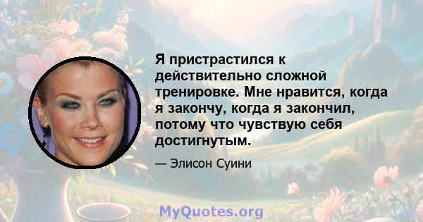 Я пристрастился к действительно сложной тренировке. Мне нравится, когда я закончу, когда я закончил, потому что чувствую себя достигнутым.