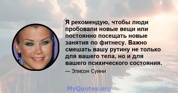 Я рекомендую, чтобы люди пробовали новые вещи или постоянно посещать новые занятия по фитнесу. Важно смешать вашу рутину не только для вашего тела, но и для вашего психического состояния.