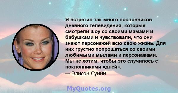 Я встретил так много поклонников дневного телевидения, которые смотрели шоу со своими мамами и бабушками и чувствовали, что они знают персонажей всю свою жизнь. Для них грустно попрощаться со своими любимыми мылами и