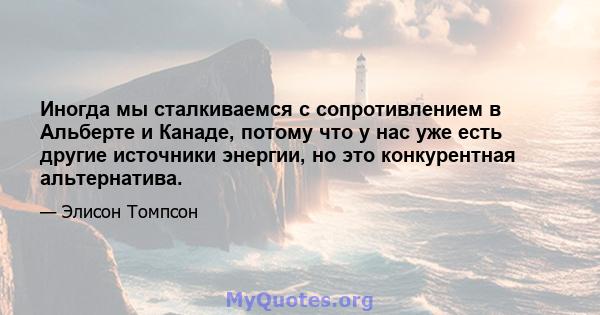 Иногда мы сталкиваемся с сопротивлением в Альберте и Канаде, потому что у нас уже есть другие источники энергии, но это конкурентная альтернатива.